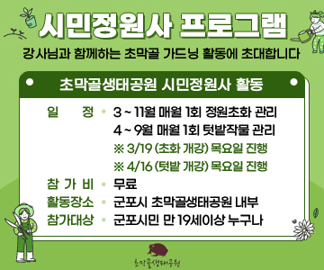시민정원사 프로그램
/강사님과 함께하는 초막골 가드닝 활동에 초대합니다
/초막골생태공원 시민정원사 활동
/일정: 3 ~ 11월 매월 1회 정원초화 관리
4 ~ 9월 매월 1회 텃밭작물 관리
※ 3/19 (초화 개강) 목요일 진행
※ 4/16 (텃밭 개강) 목요일 진행
/참가비: 무료
/활동장소: 군포시 초막골생태공원 내부
/참가대상: 군포시민 만 19세이상 누구나 
/초막골생태공원