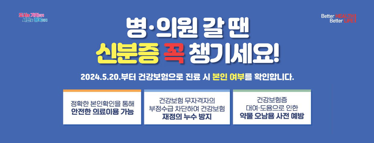 병·의원 갈 땐 신분증 꼭 챙기세요!
2024.5.20.부터 건강보험으로 진료 시 본인 여부를 확인합니다.
정확한 본인확인을 통해 안전한 의료이용 가능
건강보험 무자격자의 부정수급 차단하여 건강보험 재정의 누수 방지
건강보험증 대여·도용으로 인한 약물 오남용 사전 예방