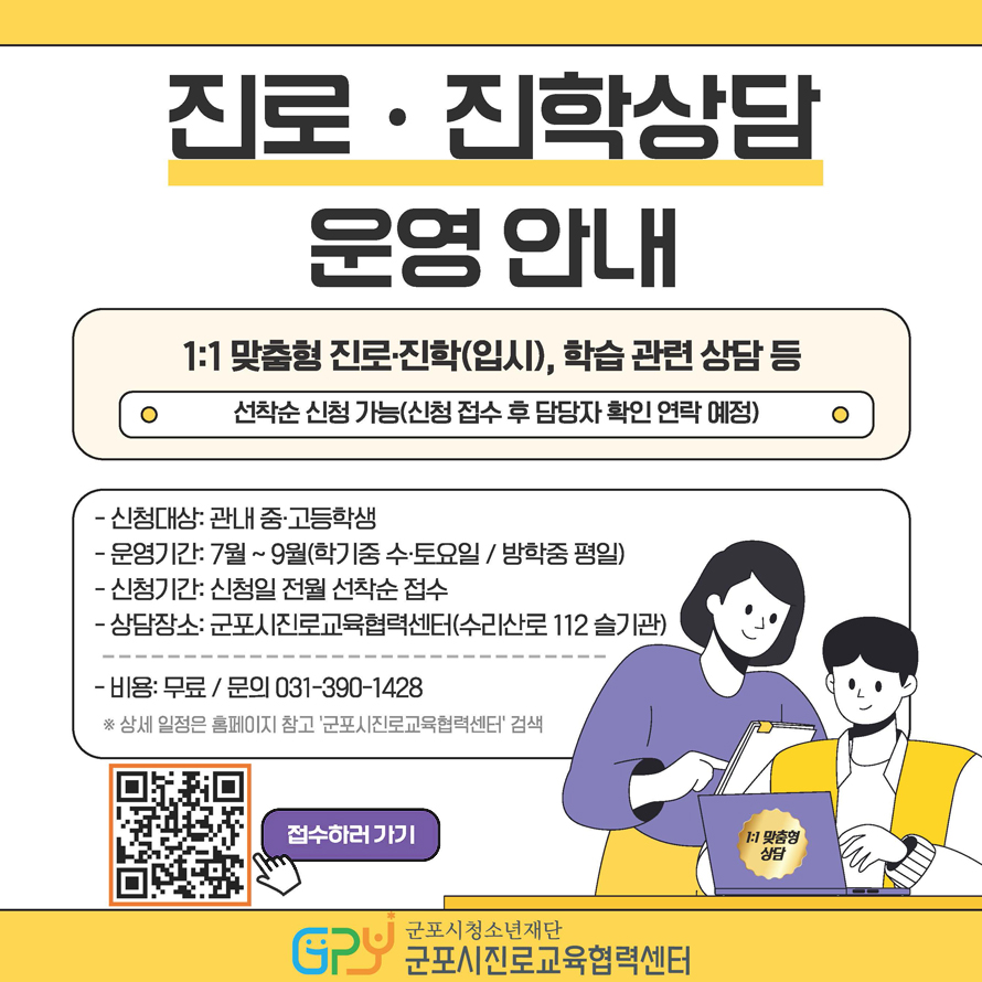 진로·진학상담 운영 안내 / 1:1 맞춤형 진로·진학(입시), 학습관련 상담등 / 선착순 신청 가능(신청 접수 후 담당자 확인 연락 예정) / - 신청대상 : 관내 중·고등학생 - 운영기간 : 7월 ~ 9월(학기중 수·토요일 / 방학중 평일) - 신청기간 : 신청일 전월 선착순 접수 - 상담장소 : 군포시진로교육협력센터(수리산로 112 슬기관) - 비용 : 무료 / 문의 031-390-1428 ※ 상세 일정은 홈페이지 참고 '군포시진로교육협력센터' 검색 / QR코드스캔(https://m.site.naver.com/1Gu5e) 접수하러가기 / 군포시청소년재단 GPU 군포시진로교육협력센터 / 1:1 맞춤형 상담